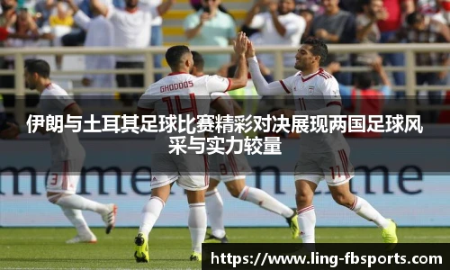 伊朗与土耳其足球比赛精彩对决展现两国足球风采与实力较量